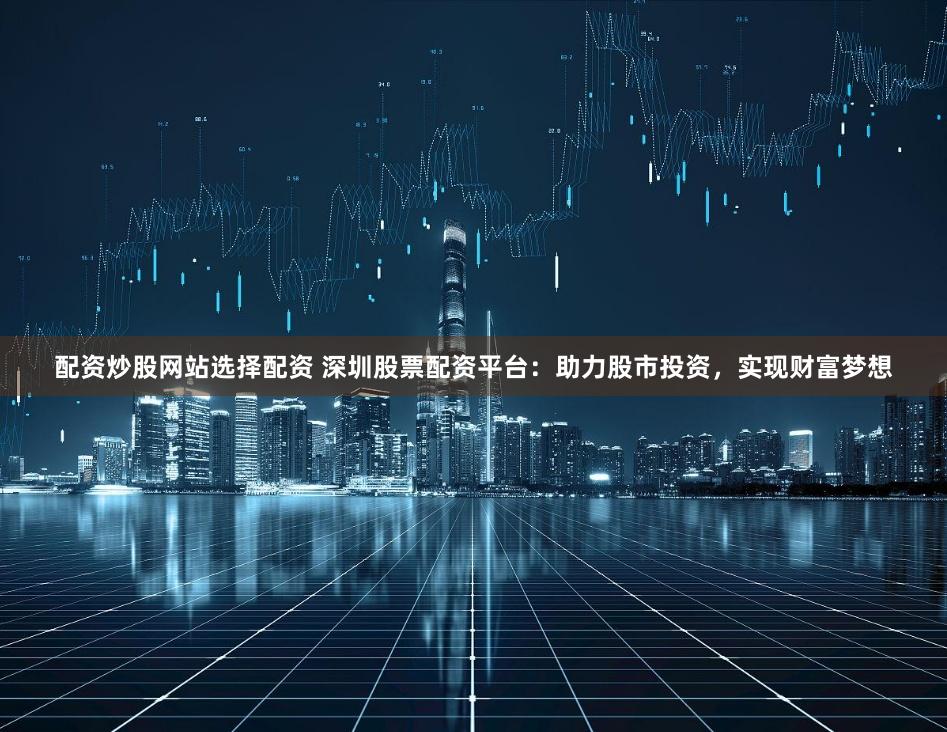 配资炒股网站选择配资 深圳股票配资平台：助力股市投资，实现财富梦想
