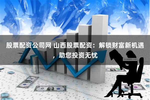 股票配资公司网 山西股票配资：解锁财富新机遇，助您投资无忧