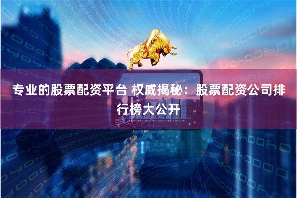 专业的股票配资平台 权威揭秘：股票配资公司排行榜大公开