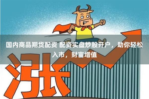国内商品期货配资 配资实盘炒股开户，助你轻松入市，财富增值
