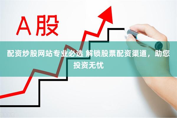 配资炒股网站专业必选 解锁股票配资渠道，助您投资无忧